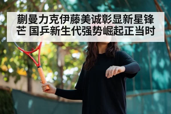 蒯曼力克伊藤美诚彰显新星锋芒 国乒新生代强势崛起正当时